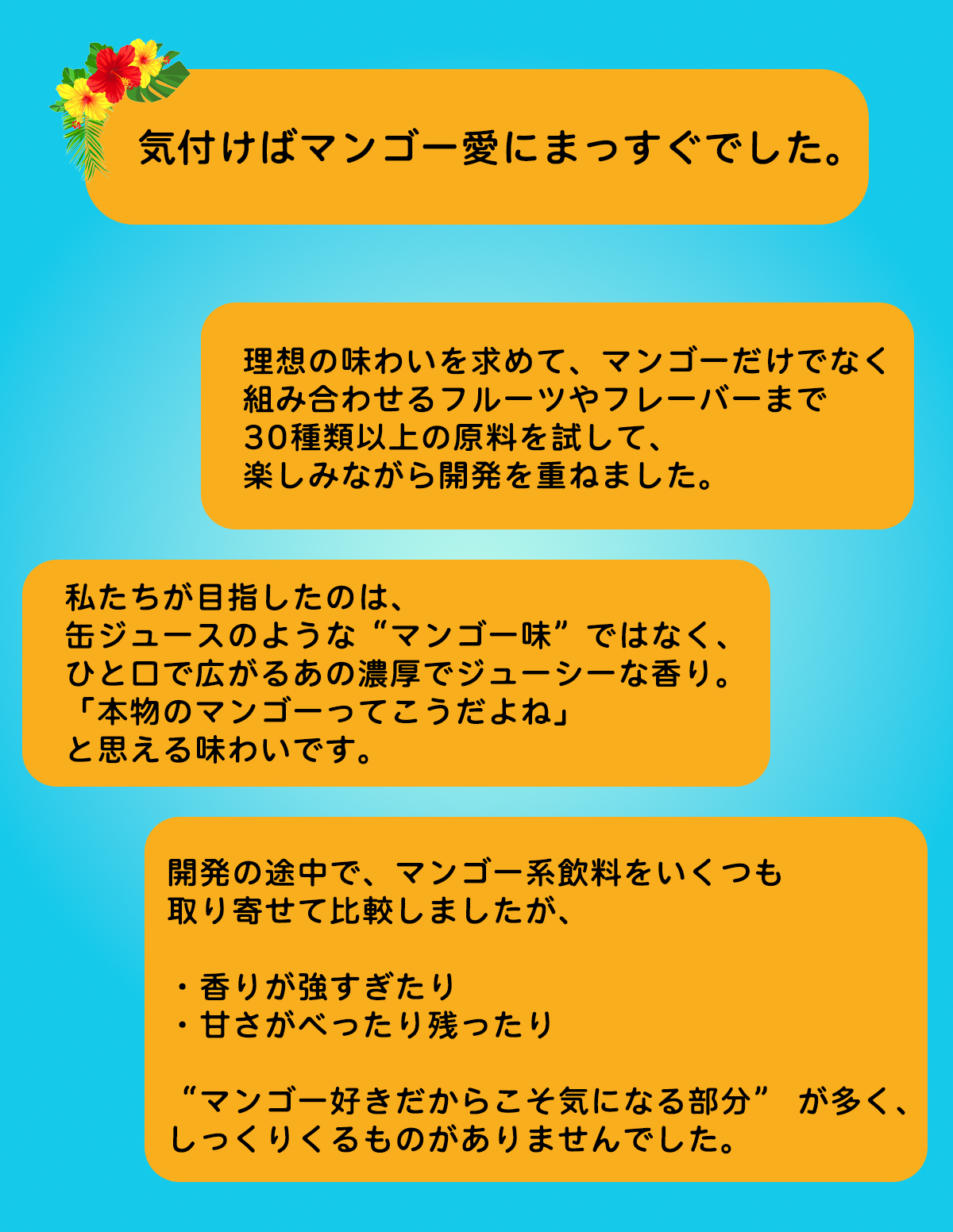 理想の味わいを求めて、30種類以上の原料から開発しました。私たちが目指したのは、缶ジュースのような「マンゴー感」ではなく、「本物のマンゴー感」です。